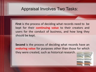 Appraisal Involves Two Tasks: 
First is the process of deciding what records need to be 
kept for their continuing value to their creators and 
users for the conduct of business, and how long they 
should be kept. 
Second is the process of deciding what records have an 
enduring value for purposes other than those for which 
they were created, such as historical research. 
 