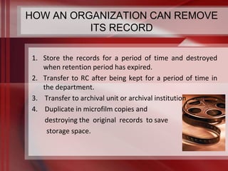 HOW AN ORGANIZATION CAN REMOVE 
ITS RECORD 
1. Store the records for a period of time and destroyed 
when retention period has expired. 
2. Transfer to RC after being kept for a period of time in 
the department. 
3. Transfer to archival unit or archival institution 
4. Duplicate in microfilm copies and 
destroying the original records to save 
storage space. 
 