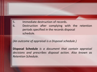 5. Immediate destruction of records. 
6. Destruction after complying with the retention 
periods specified in the records disposal 
schedule. 
(An outcome of appraisal is a Disposal schedule.) 
Disposal Schedule is a document that contain appraisal 
decisions and prescribes disposal action. Also known as 
Retention Schedule. 
 