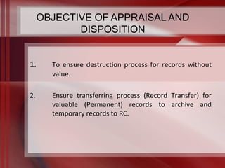 OBJECTIVE OF APPRAISAL AND 
DISPOSITION 
1. To ensure destruction process for records without 
value. 
2. Ensure transferring process (Record Transfer) for 
valuable (Permanent) records to archive and 
temporary records to RC. 
 
