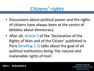 Citizens’ rights 
• Discussions about political power and the rights 
of citizens have always been at the centre of 
debates about democracy. 
• After all, Article 2 of the ‘Declaration of the 
Rights of Man and of the Citizen’ published in 
Paris (briefing 1.1) talks about the goal of all 
political institutions being ‘the natural and 
inalienable rights of man’. 
 