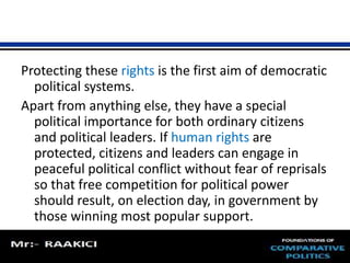 Protecting these rights is the first aim of democratic 
political systems. 
Apart from anything else, they have a special 
political importance for both ordinary citizens 
and political leaders. If human rights are 
protected, citizens and leaders can engage in 
peaceful political conflict without fear of reprisals 
so that free competition for political power 
should result, on election day, in government by 
those winning most popular support. 
 