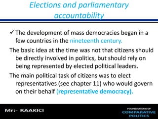 Elections and parliamentary 
accountability 
The development of mass democracies began in a 
few countries in the nineteenth century. 
The basic idea at the time was not that citizens should 
be directly involved in politics, but should rely on 
being represented by elected political leaders. 
The main political task of citizens was to elect 
representatives (see chapter 11) who would govern 
on their behalf (representative democracy). 
 