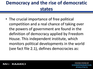 Democracy and the rise of democratic 
states 
• The crucial importance of free political 
competition and a real chance of taking over 
the powers of government are found in the 
definition of democracy applied by Freedom 
House. This independent institute, which 
monitors political developments in the world 
(see fact file 2.1), defines democracies as: 
 