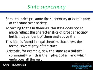 State supremacy 
Some theories presume the supremacy or dominance 
of the state over society. 
According to these theories, the state does not so 
much reflect the characteristics of broader society 
but is independent of them and above them. 
This idea is found in legal theories that stress the 
formal sovereignty of the state. 
Aristotle, for example, saw the state as a political 
community ‘which is the highest of all, and which 
embraces all the rest 
 