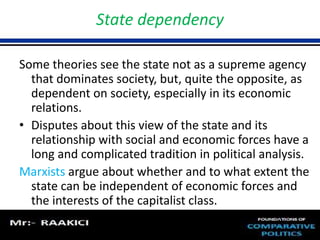 State dependency 
Some theories see the state not as a supreme agency 
that dominates society, but, quite the opposite, as 
dependent on society, especially in its economic 
relations. 
• Disputes about this view of the state and its 
relationship with social and economic forces have a 
long and complicated tradition in political analysis. 
Marxists argue about whether and to what extent the 
state can be independent of economic forces and 
the interests of the capitalist class. 
 