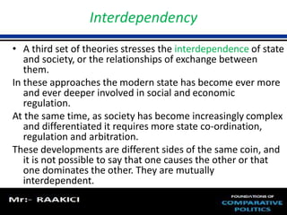 Interdependency 
• A third set of theories stresses the interdependence of state 
and society, or the relationships of exchange between 
them. 
In these approaches the modern state has become ever more 
and ever deeper involved in social and economic 
regulation. 
At the same time, as society has become increasingly complex 
and differentiated it requires more state co-ordination, 
regulation and arbitration. 
These developments are different sides of the same coin, and 
it is not possible to say that one causes the other or that 
one dominates the other. They are mutually 
interdependent. 
 
