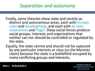 Separation and autonomy 
Finally, some theories show state and society as 
distinct and autonomous areas, each with its own 
rules and development, and each with its own 
imperatives and ‘logic’. Deep social forces produce 
social groups, interests and organizations that 
neither can nor should be controlled or regulated by 
the state. 
Equally, the state cannot and should not be captured 
by any particular interests or class (as the Marxists 
claim) because the state is a battlefield occupied by 
many conflicting groups and interests. 
 