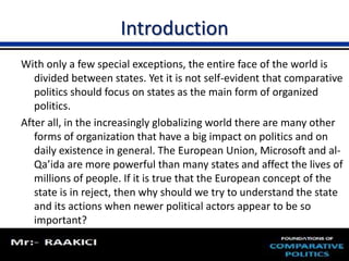 Introduction 
With only a few special exceptions, the entire face of the world is 
divided between states. Yet it is not self-evident that comparative 
politics should focus on states as the main form of organized 
politics. 
After all, in the increasingly globalizing world there are many other 
forms of organization that have a big impact on politics and on 
daily existence in general. The European Union, Microsoft and al- 
Qa’ida are more powerful than many states and affect the lives of 
millions of people. If it is true that the European concept of the 
state is in reject, then why should we try to understand the state 
and its actions when newer political actors appear to be so 
important? 
 