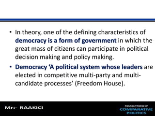 • In theory, one of the defining characteristics of 
democracy is a form of government in which the 
great mass of citizens can participate in political 
decision making and policy making. 
• Democracy ‘A political system whose leaders are 
elected in competitive multi-party and multi-candidate 
processes’ (Freedom House). 
 