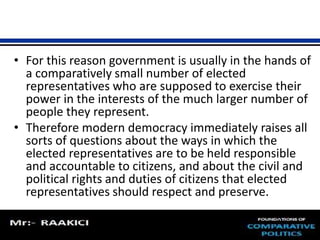 • For this reason government is usually in the hands of 
a comparatively small number of elected 
representatives who are supposed to exercise their 
power in the interests of the much larger number of 
people they represent. 
• Therefore modern democracy immediately raises all 
sorts of questions about the ways in which the 
elected representatives are to be held responsible 
and accountable to citizens, and about the civil and 
political rights and duties of citizens that elected 
representatives should respect and preserve. 
 