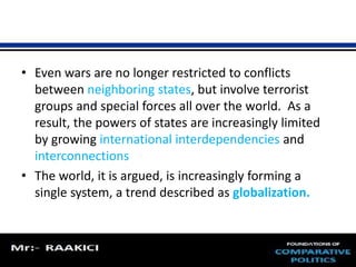 • Even wars are no longer restricted to conflicts 
between neighboring states, but involve terrorist 
groups and special forces all over the world. As a 
result, the powers of states are increasingly limited 
by growing international interdependencies and 
interconnections 
• The world, it is argued, is increasingly forming a 
single system, a trend described as globalization. 
 