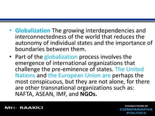• Globalization The growing interdependencies and 
interconnectedness of the world that reduces the 
autonomy of individual states and the importance of 
boundaries between them. 
• Part of the globalization process involves the 
emergence of international organizations that 
challenge the pre-eminence of states. The United 
Nations and the European Union are perhaps the 
most conspicuous, but they are not alone, for there 
are other transnational organizations such as: 
NAFTA, ASEAN, IMF, and NGOs. 
 