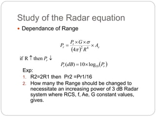 Study of the Radar equation 
 Dependance of Range 
P G 
t 
  
 
P  
r A 
 e 
4 
 2 R 
4  
if R  then  r P 
  r r P dB P 10 ( ) 10log 
Exp: 
1. R2=2R1 then Pr2 =Pr1/16 
2. How many the Range should be changed to 
necessitate an increasing power of 3 dB Radar 
system where RCS, f, Ae, G constant values, 
gives. 
 