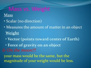 Mass vs. Weight 
Mass 
• Scalar (no direction) 
• Measures the amount of matter in an object 
Weight 
• Vector (points toward center of Earth) 
• Force of gravity on an object 
& On the moon!!! 
your mass would be the same, but the 
magnitude of your weight would be less. 
 