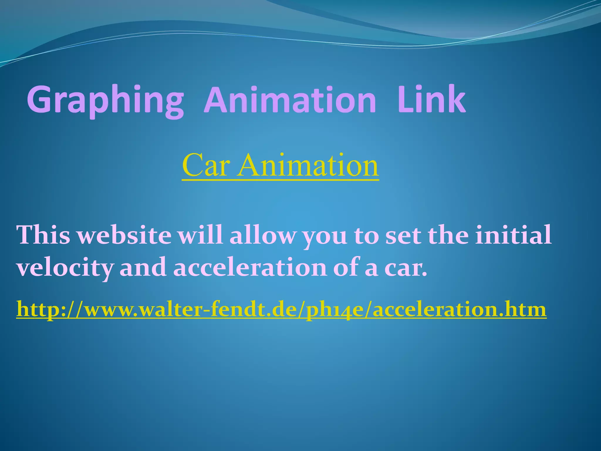 Graphing Animation Link 
Car Animation 
This website will allow you to set the initial 
velocity and acceleration of a car. 
http://www.walter-fendt.de/ph14e/acceleration.htm 
 