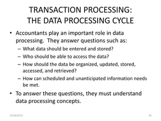 TRANSACTION PROCESSING: 
THE DATA PROCESSING CYCLE 
• Accountants play an important role in data 
processing. They answer questions such as: 
– What data should be entered and stored? 
– Who should be able to access the data? 
– How should the data be organized, updated, stored, 
accessed, and retrieved? 
– How can scheduled and unanticipated information needs 
be met. 
• To answer these questions, they must understand 
data processing concepts. 
10/18/2014 39 
 