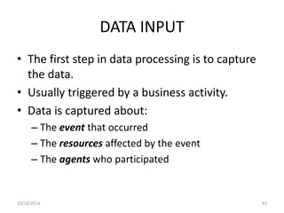 DATA INPUT 
• The first step in data processing is to capture 
the data. 
• Usually triggered by a business activity. 
• Data is captured about: 
– The event that occurred 
– The resources affected by the event 
– The agents who participated 
10/18/2014 43 
 