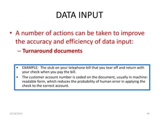 DATA INPUT 
• A number of actions can be taken to improve 
the accuracy and efficiency of data input: 
– Turnaround documents 
• EXAMPLE: The stub on your telephone bill that you tear off and return with 
your check when you pay the bill. 
• The customer account number is coded on the document, usually in machine-readable 
form, which reduces the probability of human error in applying the 
check to the correct account. 
10/18/2014 44 
 