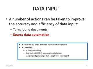 DATA INPUT 
• A number of actions can be taken to improve 
the accuracy and efficiency of data input: 
– Turnaround documents 
– Source data automation 
• Capture data with minimal human intervention. 
• EXAMPLES: 
– ATMs for banking 
– Point-of-sale (POS) scanners in retail stores 
– Automated gas pumps that accept your credit card 
10/18/2014 45 
 