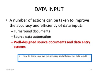DATA INPUT 
• A number of actions can be taken to improve 
the accuracy and efficiency of data input: 
– Turnaround documents 
– Source data automation 
– Well-designed source documents and data entry 
screens 
• How do these improve the accuracy and efficiency of data input? 
10/18/2014 46 
 