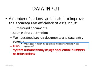 DATA INPUT 
• A number of actions can be taken to improve 
the accuracy and efficiency of data input: 
– Turnaround documents 
– Source data automation 
– Well-designed source documents and data entry 
screens 
• What does it mean if a document number is missing in the 
– Using pre-sequence? 
numbered documents or having the 
system automatically assign sequential numbers 
to transactions 
10/18/2014 47 
 