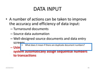 DATA INPUT 
• A number of actions can be taken to improve 
the accuracy and efficiency of data input: 
– Turnaround documents 
– Source data automation 
– Well-designed source documents and data entry 
screens 
• What does it mean if there are duplicate document numbers? 
– Using pre-numbered documents or having the 
system automatically assign sequential numbers 
to transactions 
10/18/2014 48 
 