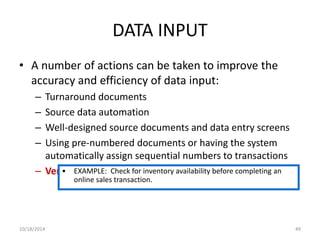 DATA INPUT 
• A number of actions can be taken to improve the 
accuracy and efficiency of data input: 
– Turnaround documents 
– Source data automation 
– Well-designed source documents and data entry screens 
– Using pre-numbered documents or having the system 
automatically assign sequential numbers to transactions 
– Verify • transactions 
EXAMPLE: Check for inventory availability before completing an 
online sales transaction. 
10/18/2014 49 
 