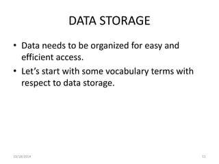 DATA STORAGE 
• Data needs to be organized for easy and 
efficient access. 
• Let’s start with some vocabulary terms with 
respect to data storage. 
10/18/2014 51 
 