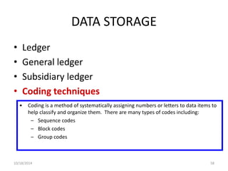 DATA STORAGE 
• Ledger 
• General ledger 
• Subsidiary ledger 
• Coding techniques 
• Coding is a method of systematically assigning numbers or letters to data items to 
help classify and organize them. There are many types of codes including: 
– Sequence codes 
– Block codes 
– Group codes 
10/18/2014 58 
 