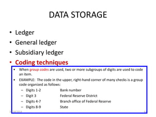 DATA STORAGE 
• Ledger 
• General ledger 
• Subsidiary ledger 
• Coding techniques 
• When group codes are used, two or more subgroups of digits are used to code 
an item. 
• EXAMPLE: The code in the upper, right-hand corner of many checks is a group 
code organized as follows: 
– Digits 1-2 Bank number 
– Digit 3 Federal Reserve District 
– Digits 4-7 Branch office of Federal Reserve 
– Digits 8-9 State 
10/18/2014 61 
 