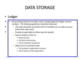 DATA STORAGE 
• Ledger 
• General ledger 
• Subsidiary ledger 
• Coding techniques 
• Group coding schemes are often used in assigning general ledger account 
numbers. The following guidelines should be observed: 
– The code should be consistent with its intended use, so make sure you 
know what users need. 
– Provide enough digits to allow room for growth. 
– Keep it simple in order to: 
• Minimize costs 
• Facilitate memorization 
• Ensure employee acceptance 
– Make sure it’s consistent with: 
• The company’s organization structure 
• Other divisions of the organization 
10/18/2014 62 
 
