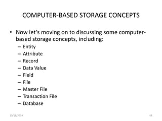 COMPUTER-BASED STORAGE CONCEPTS 
• Now let’s moving on to discussing some computer-based 
storage concepts, including: 
– Entity 
– Attribute 
– Record 
– Data Value 
– Field 
– File 
– Master File 
– Transaction File 
– Database 
10/18/2014 68 
 