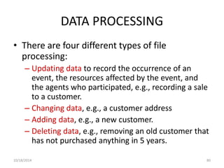 DATA PROCESSING 
• There are four different types of file 
processing: 
– Updating data to record the occurrence of an 
event, the resources affected by the event, and 
the agents who participated, e.g., recording a sale 
to a customer. 
– Changing data, e.g., a customer address 
– Adding data, e.g., a new customer. 
– Deleting data, e.g., removing an old customer that 
has not purchased anything in 5 years. 
10/18/2014 80 
 