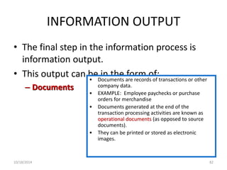 INFORMATION OUTPUT 
• The final step in the information process is 
information output. 
• This output can be in the form of: 
– Documents 
• Documents are records of transactions or other 
company data. 
• EXAMPLE: Employee paychecks or purchase 
orders for merchandise 
• Documents generated at the end of the 
transaction processing activities are known as 
operational documents (as opposed to source 
documents). 
• They can be printed or stored as electronic 
images. 
10/18/2014 82 
 