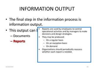 INFORMATION OUTPUT 
• The final step in the information process is 
information output. 
• This output can be in the form of: 
– Documents 
– Reports 
• Reports are used by employees to control 
operational activities and by managers to make 
decisions and design strategies. 
• They may be produced: 
– On a regular basis 
– On an exception basis 
– On demand 
• Organizations should periodically reassess 
whether each report is needed. 
10/18/2014 83 
 