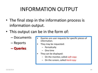 INFORMATION OUTPUT 
• The final step in the information process is 
information output. 
• This output can be in the form of: 
– Documents 
– Reports 
– Queries 
• Queries are user requests for specific pieces of 
information. 
• They may be requested: 
– Periodically 
– One time 
• They can be displayed: 
– On the monitor, called soft copy 
– On the screen, called hard copy 
10/18/2014 84 
 