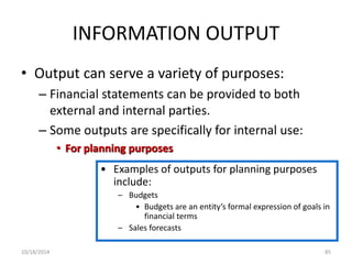 INFORMATION OUTPUT 
• Output can serve a variety of purposes: 
– Financial statements can be provided to both 
external and internal parties. 
– Some outputs are specifically for internal use: 
• For planning purposes 
• Examples of outputs for planning purposes 
include: 
– Budgets 
• Budgets are an entity’s formal expression of goals in 
financial terms 
– Sales forecasts 
10/18/2014 85 
 