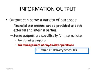 INFORMATION OUTPUT 
• Output can serve a variety of purposes: 
– Financial statements can be provided to both 
external and internal parties. 
– Some outputs are specifically for internal use: 
• For planning purposes 
• For management of day-to-day operations 
• Example: delivery schedules 
10/18/2014 86 
 