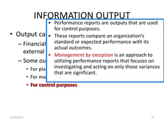INFORMATION OUTPUT 
• Performance reports are outputs that are used 
for control purposes. 
• Output can serve a variety of purposes: 
• These reports compare an organization’s 
standard or expected performance with its 
actual outcomes. 
– Financial statements can be provided to both 
external and internal parties. 
– Some outputs are specifically for internal use: 
• Management by exception is an approach to 
utilizing performance reports that focuses on 
investigating and acting on only those variances 
that are significant. 
• For planning purposes 
• For management of day-to-day operations 
• For control purposes 
10/18/2014 87 
 