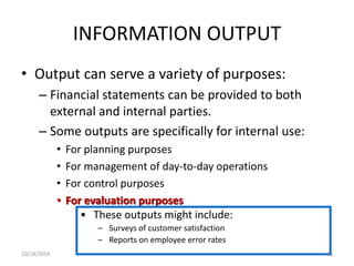 INFORMATION OUTPUT 
• Output can serve a variety of purposes: 
– Financial statements can be provided to both 
external and internal parties. 
– Some outputs are specifically for internal use: 
• For planning purposes 
• For management of day-to-day operations 
• For control purposes 
• For evaluation purposes 
• These outputs might include: 
– Surveys of customer satisfaction 
– Reports on employee error rates 
10/18/2014 88 
 