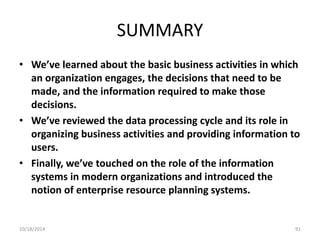 SUMMARY 
• We’ve learned about the basic business activities in which 
an organization engages, the decisions that need to be 
made, and the information required to make those 
decisions. 
• We’ve reviewed the data processing cycle and its role in 
organizing business activities and providing information to 
users. 
• Finally, we’ve touched on the role of the information 
systems in modern organizations and introduced the 
notion of enterprise resource planning systems. 
10/18/2014 91 
