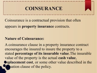 COINSURANCE 
Coinsurance is a contractual provision that often 
appears in property insurance contracts. 
Nature of Coinsurance: 
A coinsurance clause in a property insurance contract 
encourages the insured to insure the property to a 
stated percentage of its insurable value.The insurable 
value of the property is the actual cash value, 
replacement cost, or some other value described in the 
valuation clause of the policy. 
 