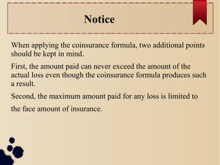 Notice 
When applying the coinsurance formula, two additional points 
should be kept in mind. 
First, the amount paid can never exceed the amount of the 
actual loss even though the coinsurance formula produces such 
a result. 
Second, the maximum amount paid for any loss is limited to 
the face amount of insurance. 
 