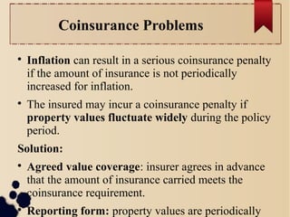 Coinsurance Problems 
 Inflation can result in a serious coinsurance penalty 
if the amount of insurance is not periodically 
increased for inflation. 
 The insured may incur a coinsurance penalty if 
property values fluctuate widely during the policy 
period. 
Solution: 
 Agreed value coverage: insurer agrees in advance 
that the amount of insurance carried meets the 
coinsurance requirement. 
 Reporting form: property values are periodically 
reported to the insurer. 
 