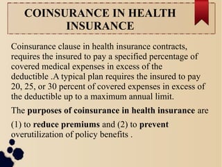 COINSURANCE IN HEALTH 
INSURANCE 
Coinsurance clause in health insurance contracts, 
requires the insured to pay a specified percentage of 
covered medical expenses in excess of the 
deductible .A typical plan requires the insured to pay 
20, 25, or 30 percent of covered expenses in excess of 
the deductible up to a maximum annual limit. 
The purposes of coinsurance in health insurance are 
(1) to reduce premiums and (2) to prevent 
overutilization of policy benefits . 
 