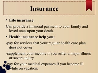 Insurance 
 Life insurance: 
Can provide a financial payment to your family and 
loved ones upon your death. 
 Health insurance help you: 
-pay for services that your regular health care plan 
does not cover 
-supplement your income if you suffer a major illness 
or severe injury 
-pay for your medical expenses if you become ill 
while on vacation. 
 