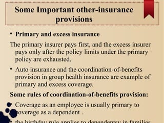 Some Important other-insurance 
provisions 
 Primary and excess insurance 
The primary insurer pays first, and the excess insurer 
pays only after the policy limits under the primary 
policy are exhausted. 
 Auto insurance and the coordination-of-benefits 
provision in group health insurance are example of 
primary and excess coverage. 
Some rules of coordination-of-benefits provision: 
 Coverage as an employee is usually primary to 
coverage as a dependent . 
 the birthday rule applies to dependentsv in families 
