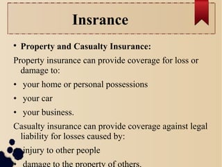 Insrance 
 Property and Casualty Insurance: 
Property insurance can provide coverage for loss or 
damage to: 
• your home or personal possessions 
• your car 
• your business. 
Casualty insurance can provide coverage against legal 
liability for losses caused by: 
• injury to other people 
• damage to the property of others. 
 