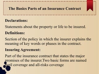 The Basics Parts of an Insurance Contract 
Declarations: 
Statements about the property or life to be insured. 
Definitions: 
Section of the policy in which the insurer explains the 
meaning of key words or phases in the contract. 
Insuring Agreement: 
Part of the insurance contract that states the major 
promises of the insurer.Two basic forms are named 
peril coverage and all-risks coverage 
 